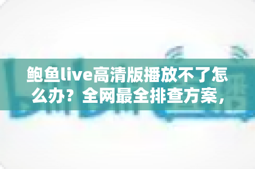 鲍鱼live高清版播放不了怎么办？全网最全排查方案，快速恢复流畅观看体验