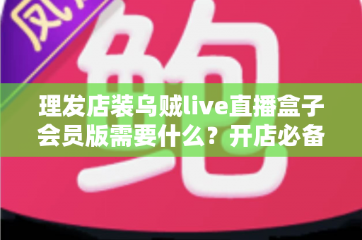 理发店装乌贼live直播盒子会员版需要什么?开店必备清单与安装全攻略 理发店装乌贼live直播盒子会员版需要什么?开店必备清单与安装全攻略