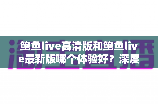 鲍鱼live高清版和鲍鱼live最新版哪个体验好？深度对比解析助你选出最佳版本