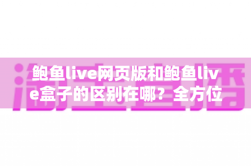 鲍鱼live网页版和鲍鱼live盒子的区别在哪？全方位解析两种使用方式的差异与选择指南