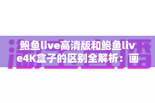 鲍鱼live高清版和鲍鱼live4K盒子的区别全解析：画质、硬件、价格一文看懂，帮你选出最合适的观影方案