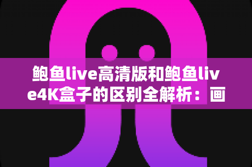 鲍鱼live高清版和鲍鱼live4K盒子的区别全解析：画质、硬件、价格一文看懂，帮你选出最合适的观影方案