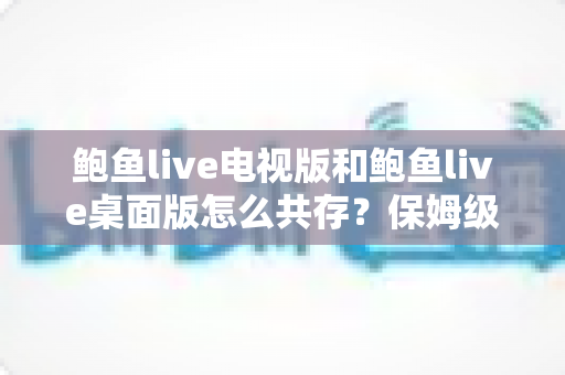 鲍鱼live电视版和鲍鱼live桌面版怎么共存?保姆级安装配置指南与避坑手册 鲍鱼live电视版和鲍鱼live桌面版怎么共存?保姆级安装配置指南与避坑手册