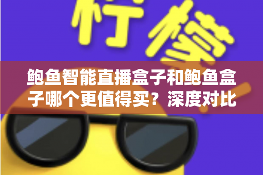鲍鱼智能直播盒子和鲍鱼盒子哪个更值得买？深度对比评测帮你一次选对不踩坑