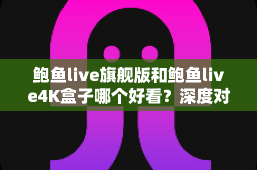 鲍鱼live旗舰版和鲍鱼live4K盒子哪个好看？深度对比解析帮你选对不选贵