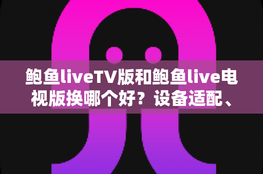 鲍鱼liveTV版和鲍鱼live电视版换哪个好？设备适配、功能对比与换版避坑全指南