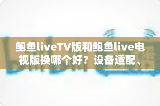 鲍鱼liveTV版和鲍鱼live电视版换哪个好？设备适配、功能对比与换版避坑全指南