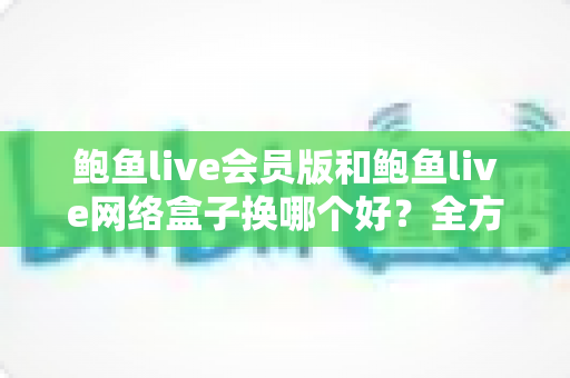 鲍鱼live会员版和鲍鱼live网络盒子换哪个好？全方位对比评测帮你做出明智选择