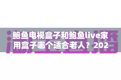 鲍鱼电视盒子和鲍鱼live家用盒子哪个适合老人？2025年孝心选购全攻略