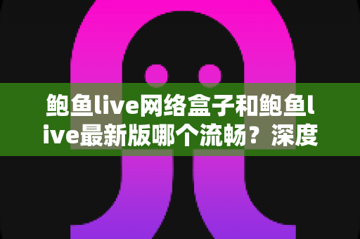 鲍鱼live网络盒子和鲍鱼live最新版哪个流畅?深度解析流畅度差异与实用选择指南 鲍鱼live网络盒子和鲍鱼live最新版哪个流畅?深度解析流畅度差异与实用选择指南