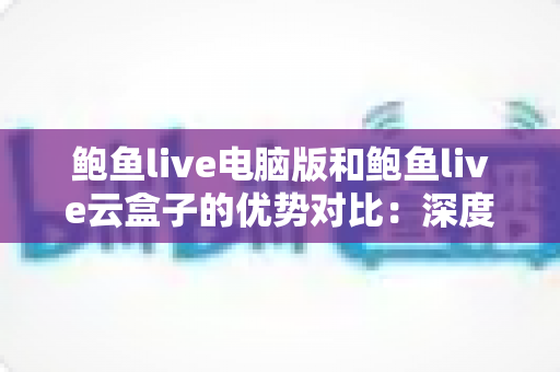鲍鱼live电脑版和鲍鱼live云盒子的优势对比：深度解析两大版本差异，帮你选出最优观看方案
