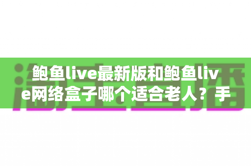 鲍鱼live最新版和鲍鱼live网络盒子哪个适合老人？手把手帮你选对收视方案