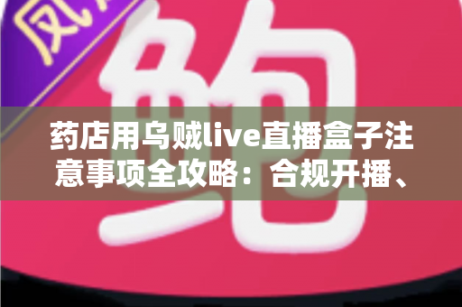 药店用乌贼live直播盒子注意事项全攻略：合规开播、避坑指南与实战技巧一文讲透