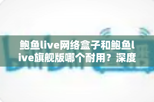 鲍鱼live网络盒子和鲍鱼live旗舰版哪个耐用?深度对比分析与实用选购指南 鲍鱼live网络盒子和鲍鱼live旗舰版哪个耐用?深度对比分析与实用选购指南