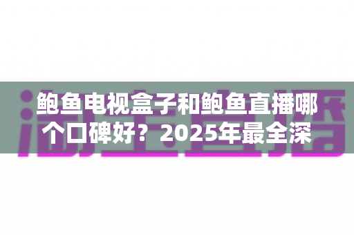 鲍鱼电视盒子和鲍鱼直播哪个口碑好？2025年最全深度对比评测，看完再选不踩坑