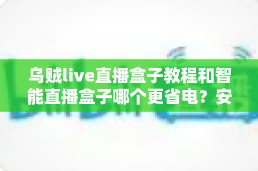 乌贼live直播盒子教程和智能直播盒子哪个更省电？安装设置全攻略与功耗深度对比指南