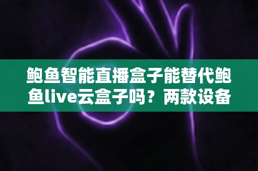 鲍鱼智能直播盒子能替代鲍鱼live云盒子吗？两款设备深度对比与选购全指南