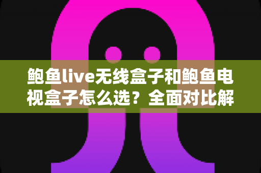 鲍鱼live无线盒子和鲍鱼电视盒子怎么选？全面对比解析助你找到最适合的家庭观影方案