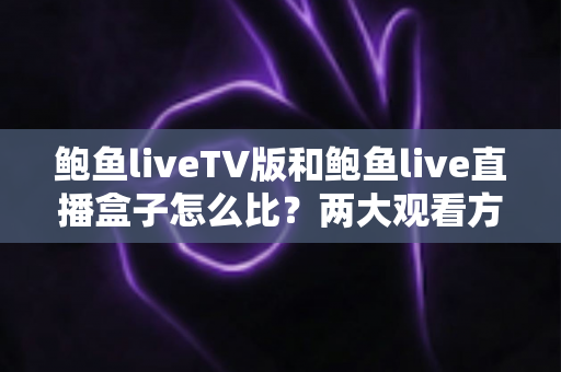 鲍鱼liveTV版和鲍鱼live直播盒子怎么比？两大观看方案差异全解析与选择指南