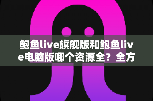 鲍鱼live旗舰版和鲍鱼live电脑版哪个资源全？全方位对比解析助你选对版本