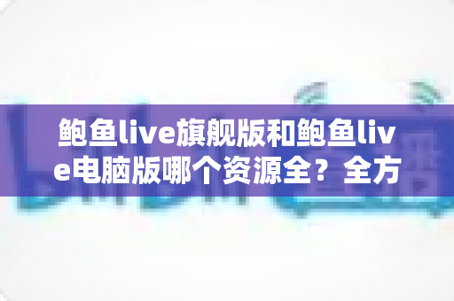 鲍鱼live旗舰版和鲍鱼live电脑版哪个资源全？全方位对比解析助你选对版本