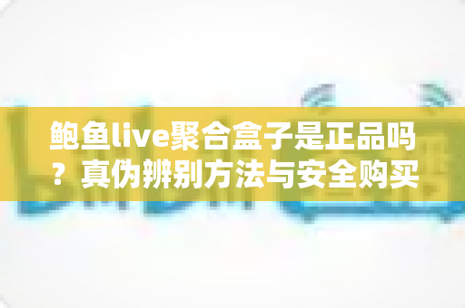 鲍鱼live聚合盒子是正品吗？真伪辨别方法与安全购买全指南
