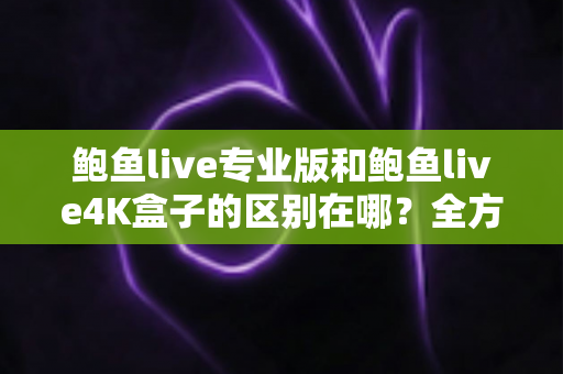 鲍鱼live专业版和鲍鱼live4K盒子的区别在哪？全方位对比解析，助你选对不选贵
