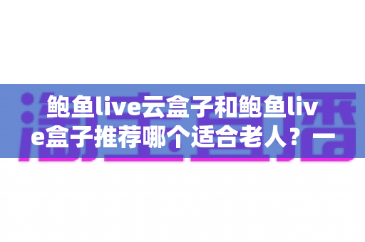 鲍鱼live云盒子和鲍鱼live盒子推荐哪个适合老人？一文读懂选购要点，让爸妈看电视更省心