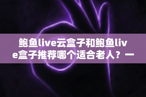 鲍鱼live云盒子和鲍鱼live盒子推荐哪个适合老人？一文读懂选购要点，让爸妈看电视更省心