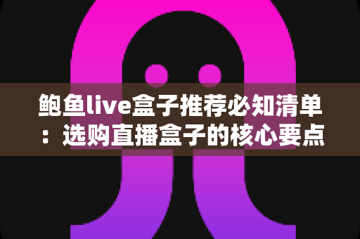 鲍鱼live盒子推荐必知清单:选购直播盒子的核心要点、避坑指南与实用建议全解析 鲍鱼live盒子推荐必知清单:选购直播盒子的核心要点、避坑指南与实用建议全解析