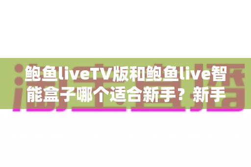 鲍鱼liveTV版和鲍鱼live智能盒子哪个适合新手？新手入门选购全方位实用指南