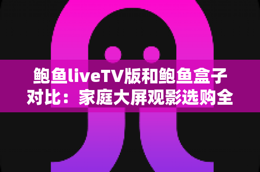 鲍鱼liveTV版和鲍鱼盒子对比:家庭大屏观影选购全指南,看完不再纠结 鲍鱼liveTV版和鲍鱼盒子对比:家庭大屏观影选购全指南,看完不再纠结