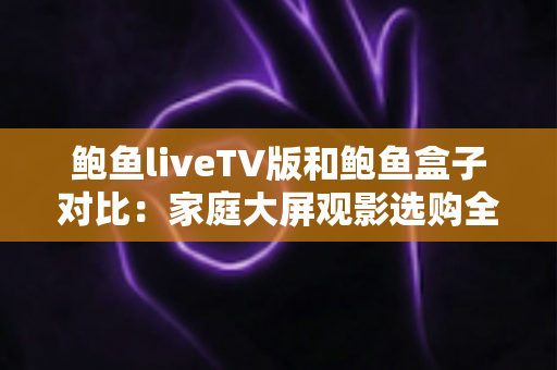 鲍鱼liveTV版和鲍鱼盒子对比:家庭大屏观影选购全指南,看完不再纠结 鲍鱼liveTV版和鲍鱼盒子对比:家庭大屏观影选购全指南,看完不再纠结