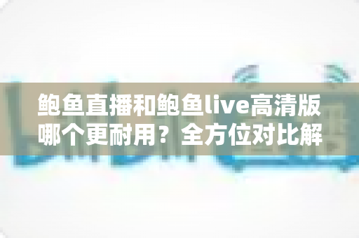 鲍鱼直播和鲍鱼live高清版哪个更耐用？全方位对比解析与实用选择指南