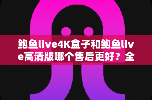鲍鱼live4K盒子和鲍鱼live高清版哪个售后更好？全方位售后深度对比指南，看完再买不踩坑