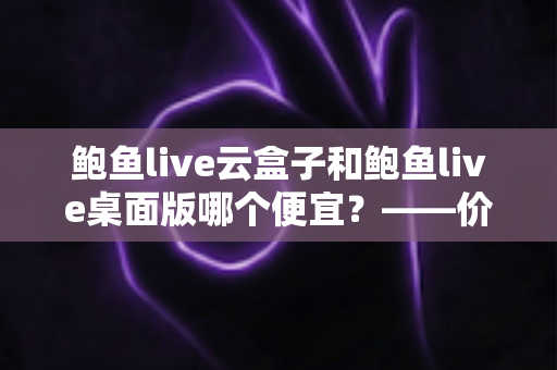 鲍鱼live云盒子和鲍鱼live桌面版哪个便宜？——价格对比与省钱选购全指南