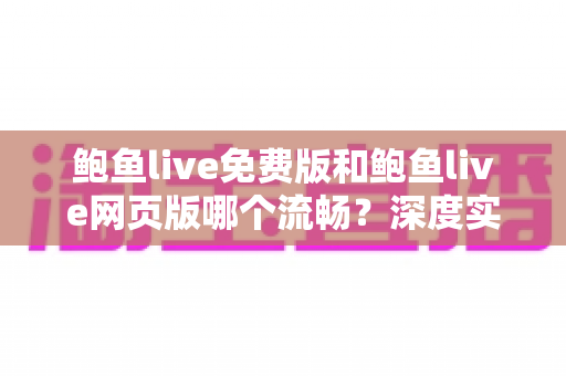 鲍鱼live免费版和鲍鱼live网页版哪个流畅？深度实测对比与最佳选择指南