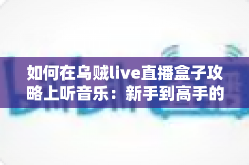 如何在乌贼live直播盒子攻略上听音乐:新手到高手的全流程实操指南,随时随地畅享视听盛宴 如何在乌贼live直播盒子攻略上听音乐:新手到高手的全流程实操指南,随时随地畅享视听盛宴