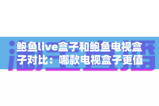 鲍鱼live盒子和鲍鱼电视盒子对比：哪款电视盒子更值得买？超详细选购攻略全解析