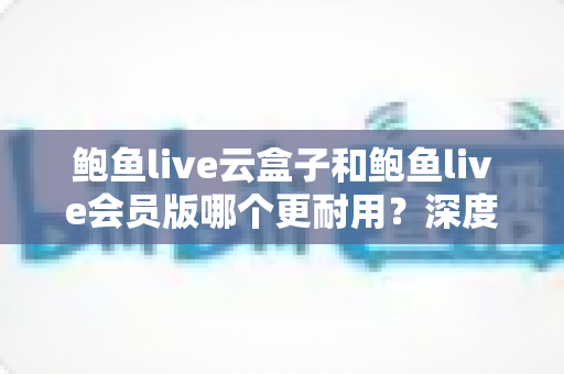 鲍鱼live云盒子和鲍鱼live会员版哪个更耐用？深度对比与选购全指南