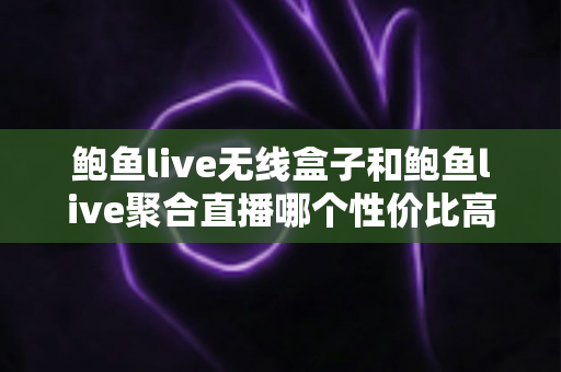 鲍鱼live无线盒子和鲍鱼live聚合直播哪个性价比高？看懂这篇再做决定不踩坑