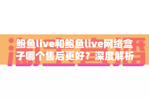 鲍鱼live和鲍鱼live网络盒子哪个售后更好？深度解析售后差异与选购决策指南