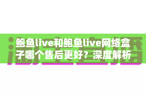鲍鱼live和鲍鱼live网络盒子哪个售后更好？深度解析售后差异与选购决策指南