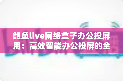 鲍鱼live网络盒子办公投屏用:高效智能办公投屏的全方位实用指南 鲍鱼live网络盒子办公投屏用:高效智能办公投屏的全方位实用指南
