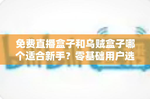 免费直播盒子和乌贼盒子哪个适合新手？零基础用户选购与使用全攻略