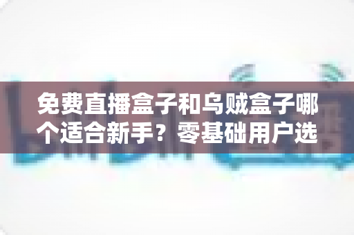 免费直播盒子和乌贼盒子哪个适合新手？零基础用户选购与使用全攻略