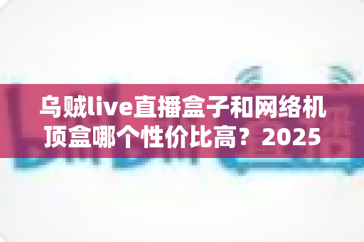 乌贼live直播盒子和网络机顶盒哪个性价比高?2025最全选购对比指南帮你避坑 乌贼live直播盒子和网络机顶盒哪个性价比高?2025最全选购对比指南帮你避坑