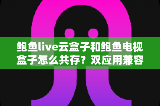 鲍鱼live云盒子和鲍鱼电视盒子怎么共存？双应用兼容安装与优化全指南