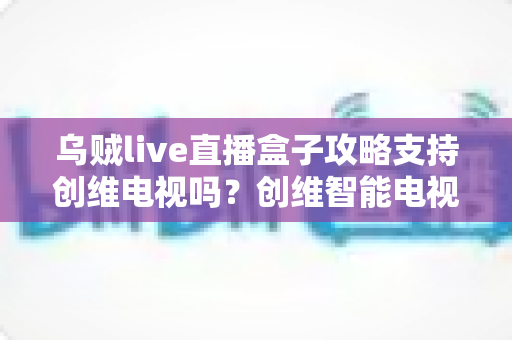 乌贼live直播盒子攻略支持创维电视吗?创维智能电视兼容性与安装使用全解析 乌贼live直播盒子攻略支持创维电视吗?创维智能电视兼容性与安装使用全解析