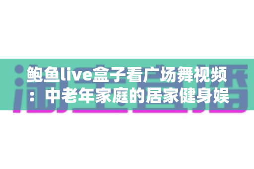 鲍鱼live盒子看广场舞视频:中老年家庭的居家健身娱乐全攻略 鲍鱼live盒子看广场舞视频:中老年家庭的居家健身娱乐全攻略